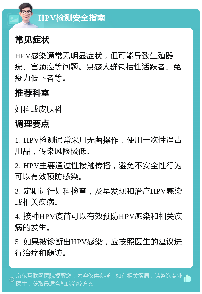 HPV检测安全指南 常见症状 HPV感染通常无明显症状，但可能导致生殖器疣、宫颈癌等问题。易感人群包括性活跃者、免疫力低下者等。 推荐科室 妇科或皮肤科 调理要点 1. HPV检测通常采用无菌操作，使用一次性消毒用品，传染风险极低。 2. HPV主要通过性接触传播，避免不安全性行为可以有效预防感染。 3. 定期进行妇科检查，及早发现和治疗HPV感染或相关疾病。 4. 接种HPV疫苗可以有效预防HPV感染和相关疾病的发生。 5. 如果被诊断出HPV感染，应按照医生的建议进行治疗和随访。