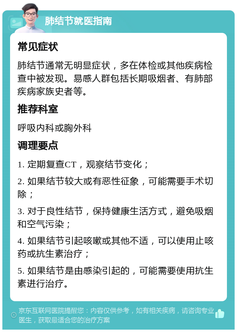 肺结节就医指南 常见症状 肺结节通常无明显症状，多在体检或其他疾病检查中被发现。易感人群包括长期吸烟者、有肺部疾病家族史者等。 推荐科室 呼吸内科或胸外科 调理要点 1. 定期复查CT，观察结节变化； 2. 如果结节较大或有恶性征象，可能需要手术切除； 3. 对于良性结节，保持健康生活方式，避免吸烟和空气污染； 4. 如果结节引起咳嗽或其他不适，可以使用止咳药或抗生素治疗； 5. 如果结节是由感染引起的，可能需要使用抗生素进行治疗。