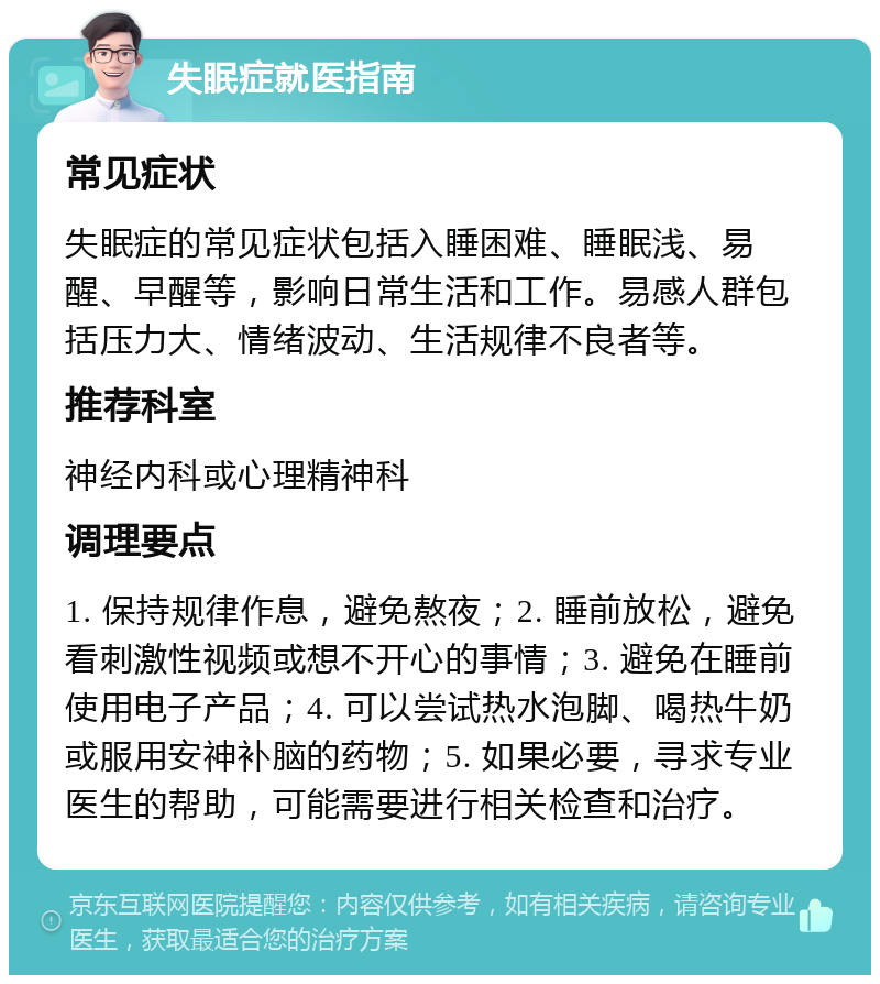 失眠症就医指南 常见症状 失眠症的常见症状包括入睡困难、睡眠浅、易醒、早醒等，影响日常生活和工作。易感人群包括压力大、情绪波动、生活规律不良者等。 推荐科室 神经内科或心理精神科 调理要点 1. 保持规律作息，避免熬夜；2. 睡前放松，避免看刺激性视频或想不开心的事情；3. 避免在睡前使用电子产品；4. 可以尝试热水泡脚、喝热牛奶或服用安神补脑的药物；5. 如果必要，寻求专业医生的帮助，可能需要进行相关检查和治疗。