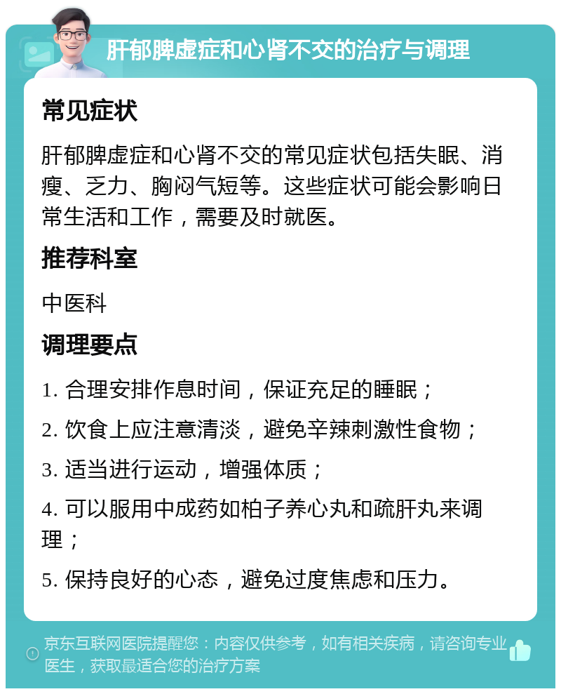 肝郁脾虚症和心肾不交的治疗与调理 常见症状 肝郁脾虚症和心肾不交的常见症状包括失眠、消瘦、乏力、胸闷气短等。这些症状可能会影响日常生活和工作，需要及时就医。 推荐科室 中医科 调理要点 1. 合理安排作息时间，保证充足的睡眠； 2. 饮食上应注意清淡，避免辛辣刺激性食物； 3. 适当进行运动，增强体质； 4. 可以服用中成药如柏子养心丸和疏肝丸来调理； 5. 保持良好的心态，避免过度焦虑和压力。