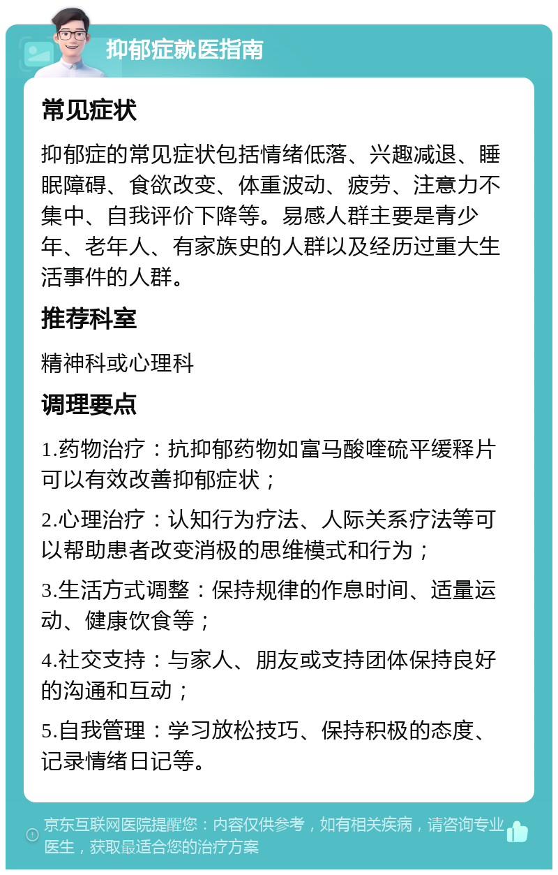 抑郁症就医指南 常见症状 抑郁症的常见症状包括情绪低落、兴趣减退、睡眠障碍、食欲改变、体重波动、疲劳、注意力不集中、自我评价下降等。易感人群主要是青少年、老年人、有家族史的人群以及经历过重大生活事件的人群。 推荐科室 精神科或心理科 调理要点 1.药物治疗：抗抑郁药物如富马酸喹硫平缓释片可以有效改善抑郁症状； 2.心理治疗：认知行为疗法、人际关系疗法等可以帮助患者改变消极的思维模式和行为； 3.生活方式调整：保持规律的作息时间、适量运动、健康饮食等； 4.社交支持：与家人、朋友或支持团体保持良好的沟通和互动； 5.自我管理：学习放松技巧、保持积极的态度、记录情绪日记等。