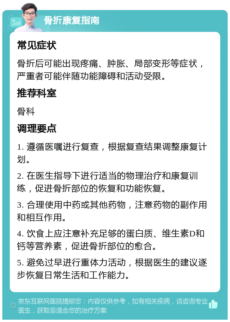 骨折康复指南 常见症状 骨折后可能出现疼痛、肿胀、局部变形等症状，严重者可能伴随功能障碍和活动受限。 推荐科室 骨科 调理要点 1. 遵循医嘱进行复查，根据复查结果调整康复计划。 2. 在医生指导下进行适当的物理治疗和康复训练，促进骨折部位的恢复和功能恢复。 3. 合理使用中药或其他药物，注意药物的副作用和相互作用。 4. 饮食上应注意补充足够的蛋白质、维生素D和钙等营养素，促进骨折部位的愈合。 5. 避免过早进行重体力活动，根据医生的建议逐步恢复日常生活和工作能力。