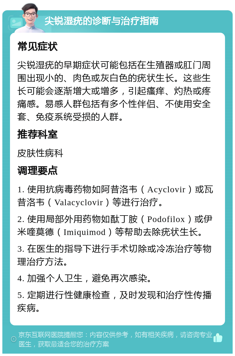 尖锐湿疣的诊断与治疗指南 常见症状 尖锐湿疣的早期症状可能包括在生殖器或肛门周围出现小的、肉色或灰白色的疣状生长。这些生长可能会逐渐增大或增多，引起瘙痒、灼热或疼痛感。易感人群包括有多个性伴侣、不使用安全套、免疫系统受损的人群。 推荐科室 皮肤性病科 调理要点 1. 使用抗病毒药物如阿昔洛韦（Acyclovir）或瓦昔洛韦（Valacyclovir）等进行治疗。 2. 使用局部外用药物如酞丁胺（Podofilox）或伊米喹莫德（Imiquimod）等帮助去除疣状生长。 3. 在医生的指导下进行手术切除或冷冻治疗等物理治疗方法。 4. 加强个人卫生，避免再次感染。 5. 定期进行性健康检查，及时发现和治疗性传播疾病。