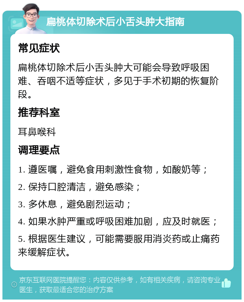 扁桃体切除术后小舌头肿大指南 常见症状 扁桃体切除术后小舌头肿大可能会导致呼吸困难、吞咽不适等症状，多见于手术初期的恢复阶段。 推荐科室 耳鼻喉科 调理要点 1. 遵医嘱，避免食用刺激性食物，如酸奶等； 2. 保持口腔清洁，避免感染； 3. 多休息，避免剧烈运动； 4. 如果水肿严重或呼吸困难加剧，应及时就医； 5. 根据医生建议，可能需要服用消炎药或止痛药来缓解症状。