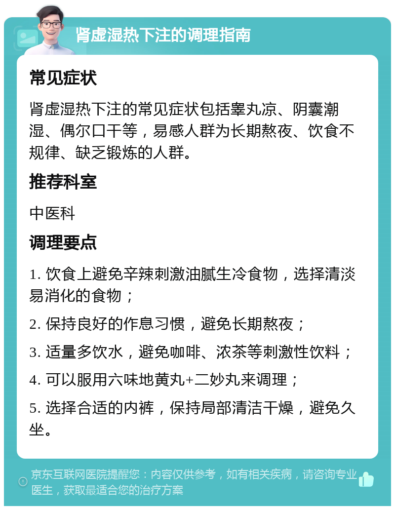 肾虚湿热下注的调理指南 常见症状 肾虚湿热下注的常见症状包括睾丸凉、阴囊潮湿、偶尔口干等，易感人群为长期熬夜、饮食不规律、缺乏锻炼的人群。 推荐科室 中医科 调理要点 1. 饮食上避免辛辣刺激油腻生冷食物，选择清淡易消化的食物； 2. 保持良好的作息习惯，避免长期熬夜； 3. 适量多饮水，避免咖啡、浓茶等刺激性饮料； 4. 可以服用六味地黄丸+二妙丸来调理； 5. 选择合适的内裤，保持局部清洁干燥，避免久坐。