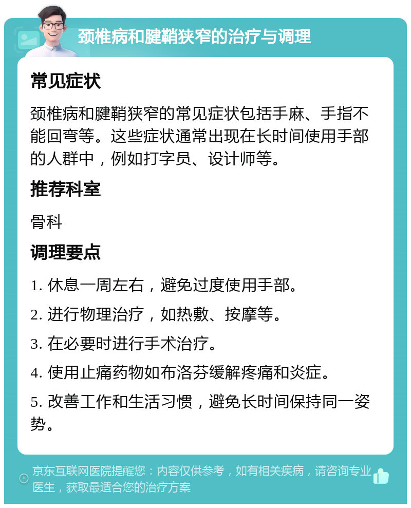 颈椎病和腱鞘狭窄的治疗与调理 常见症状 颈椎病和腱鞘狭窄的常见症状包括手麻、手指不能回弯等。这些症状通常出现在长时间使用手部的人群中，例如打字员、设计师等。 推荐科室 骨科 调理要点 1. 休息一周左右，避免过度使用手部。 2. 进行物理治疗，如热敷、按摩等。 3. 在必要时进行手术治疗。 4. 使用止痛药物如布洛芬缓解疼痛和炎症。 5. 改善工作和生活习惯，避免长时间保持同一姿势。