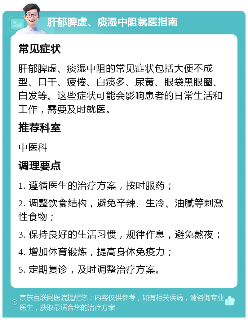 肝郁脾虚、痰湿中阻就医指南 常见症状 肝郁脾虚、痰湿中阻的常见症状包括大便不成型、口干、疲倦、白痰多、尿黄、眼袋黑眼圈、白发等。这些症状可能会影响患者的日常生活和工作，需要及时就医。 推荐科室 中医科 调理要点 1. 遵循医生的治疗方案，按时服药； 2. 调整饮食结构，避免辛辣、生冷、油腻等刺激性食物； 3. 保持良好的生活习惯，规律作息，避免熬夜； 4. 增加体育锻炼，提高身体免疫力； 5. 定期复诊，及时调整治疗方案。