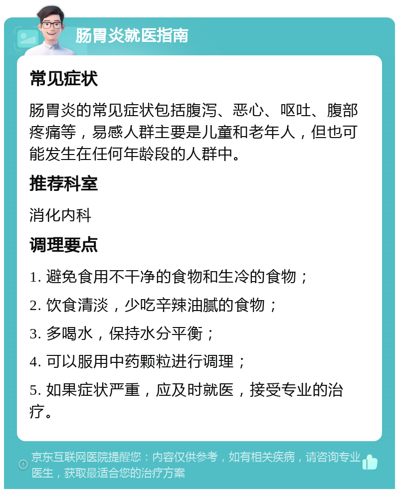 肠胃炎就医指南 常见症状 肠胃炎的常见症状包括腹泻、恶心、呕吐、腹部疼痛等，易感人群主要是儿童和老年人，但也可能发生在任何年龄段的人群中。 推荐科室 消化内科 调理要点 1. 避免食用不干净的食物和生冷的食物； 2. 饮食清淡，少吃辛辣油腻的食物； 3. 多喝水，保持水分平衡； 4. 可以服用中药颗粒进行调理； 5. 如果症状严重，应及时就医，接受专业的治疗。