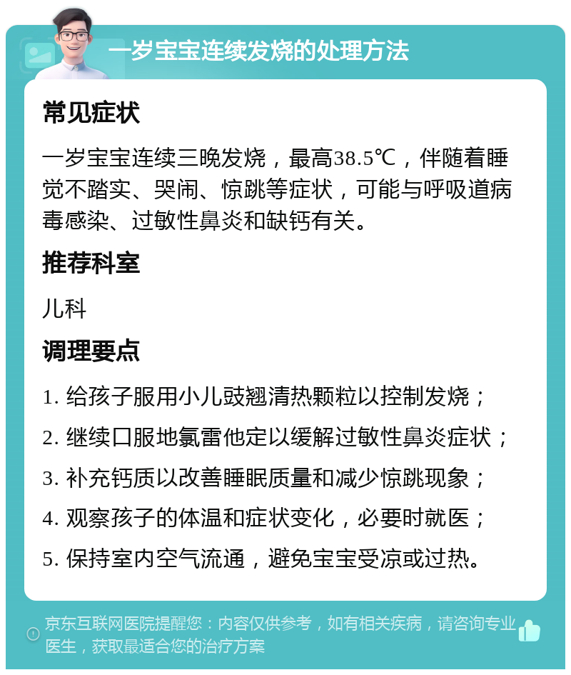 一岁宝宝连续发烧的处理方法 常见症状 一岁宝宝连续三晚发烧，最高38.5℃，伴随着睡觉不踏实、哭闹、惊跳等症状，可能与呼吸道病毒感染、过敏性鼻炎和缺钙有关。 推荐科室 儿科 调理要点 1. 给孩子服用小儿豉翘清热颗粒以控制发烧； 2. 继续口服地氯雷他定以缓解过敏性鼻炎症状； 3. 补充钙质以改善睡眠质量和减少惊跳现象； 4. 观察孩子的体温和症状变化，必要时就医； 5. 保持室内空气流通，避免宝宝受凉或过热。