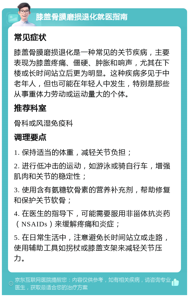 膝盖骨膜磨损退化就医指南 常见症状 膝盖骨膜磨损退化是一种常见的关节疾病，主要表现为膝盖疼痛、僵硬、肿胀和响声，尤其在下楼或长时间站立后更为明显。这种疾病多见于中老年人，但也可能在年轻人中发生，特别是那些从事重体力劳动或运动量大的个体。 推荐科室 骨科或风湿免疫科 调理要点 1. 保持适当的体重，减轻关节负担； 2. 进行低冲击的运动，如游泳或骑自行车，增强肌肉和关节的稳定性； 3. 使用含有氨糖软骨素的营养补充剂，帮助修复和保护关节软骨； 4. 在医生的指导下，可能需要服用非甾体抗炎药（NSAIDs）来缓解疼痛和炎症； 5. 在日常生活中，注意避免长时间站立或走路，使用辅助工具如拐杖或膝盖支架来减轻关节压力。