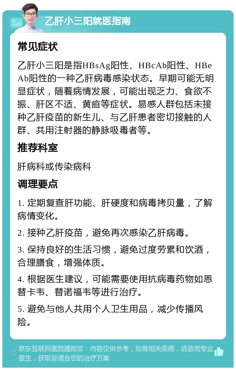 乙肝小三阳就医指南 常见症状 乙肝小三阳是指HBsAg阳性、HBcAb阳性、HBeAb阳性的一种乙肝病毒感染状态。早期可能无明显症状，随着病情发展，可能出现乏力、食欲不振、肝区不适、黄疸等症状。易感人群包括未接种乙肝疫苗的新生儿、与乙肝患者密切接触的人群、共用注射器的静脉吸毒者等。 推荐科室 肝病科或传染病科 调理要点 1. 定期复查肝功能、肝硬度和病毒拷贝量，了解病情变化。 2. 接种乙肝疫苗，避免再次感染乙肝病毒。 3. 保持良好的生活习惯，避免过度劳累和饮酒，合理膳食，增强体质。 4. 根据医生建议，可能需要使用抗病毒药物如恩替卡韦、替诺福韦等进行治疗。 5. 避免与他人共用个人卫生用品，减少传播风险。