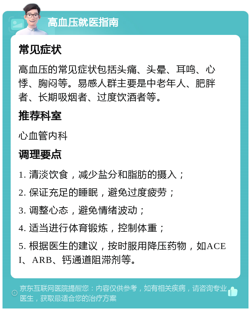 高血压就医指南 常见症状 高血压的常见症状包括头痛、头晕、耳鸣、心悸、胸闷等。易感人群主要是中老年人、肥胖者、长期吸烟者、过度饮酒者等。 推荐科室 心血管内科 调理要点 1. 清淡饮食，减少盐分和脂肪的摄入； 2. 保证充足的睡眠，避免过度疲劳； 3. 调整心态，避免情绪波动； 4. 适当进行体育锻炼，控制体重； 5. 根据医生的建议，按时服用降压药物，如ACEI、ARB、钙通道阻滞剂等。