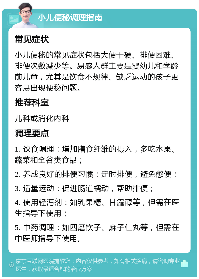 小儿便秘调理指南 常见症状 小儿便秘的常见症状包括大便干硬、排便困难、排便次数减少等。易感人群主要是婴幼儿和学龄前儿童，尤其是饮食不规律、缺乏运动的孩子更容易出现便秘问题。 推荐科室 儿科或消化内科 调理要点 1. 饮食调理：增加膳食纤维的摄入，多吃水果、蔬菜和全谷类食品； 2. 养成良好的排便习惯：定时排便，避免憋便； 3. 适量运动：促进肠道蠕动，帮助排便； 4. 使用轻泻剂：如乳果糖、甘露醇等，但需在医生指导下使用； 5. 中药调理：如四磨饮子、麻子仁丸等，但需在中医师指导下使用。