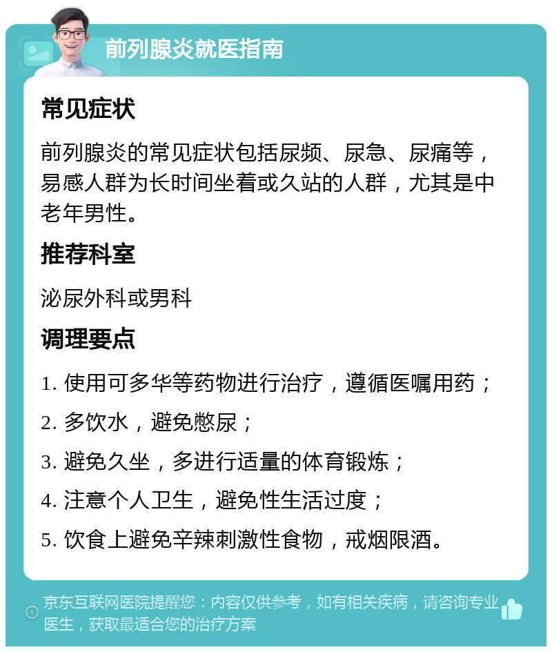 前列腺炎就医指南 常见症状 前列腺炎的常见症状包括尿频、尿急、尿痛等，易感人群为长时间坐着或久站的人群，尤其是中老年男性。 推荐科室 泌尿外科或男科 调理要点 1. 使用可多华等药物进行治疗，遵循医嘱用药； 2. 多饮水，避免憋尿； 3. 避免久坐，多进行适量的体育锻炼； 4. 注意个人卫生，避免性生活过度； 5. 饮食上避免辛辣刺激性食物，戒烟限酒。