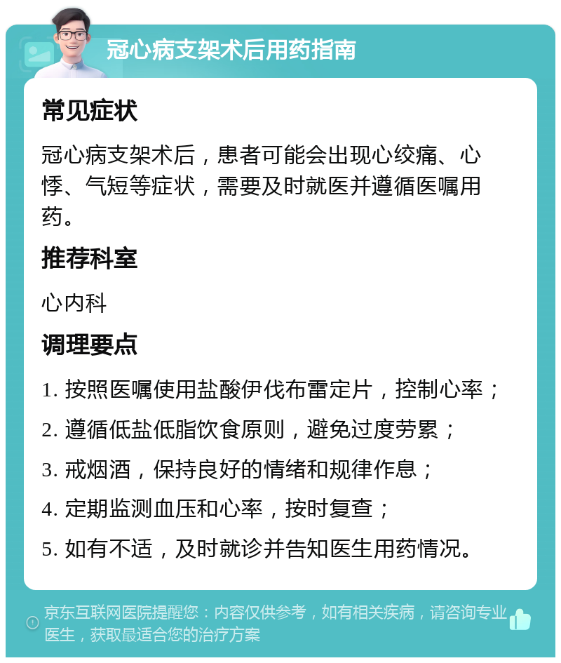 冠心病支架术后用药指南 常见症状 冠心病支架术后，患者可能会出现心绞痛、心悸、气短等症状，需要及时就医并遵循医嘱用药。 推荐科室 心内科 调理要点 1. 按照医嘱使用盐酸伊伐布雷定片，控制心率； 2. 遵循低盐低脂饮食原则，避免过度劳累； 3. 戒烟酒，保持良好的情绪和规律作息； 4. 定期监测血压和心率，按时复查； 5. 如有不适，及时就诊并告知医生用药情况。