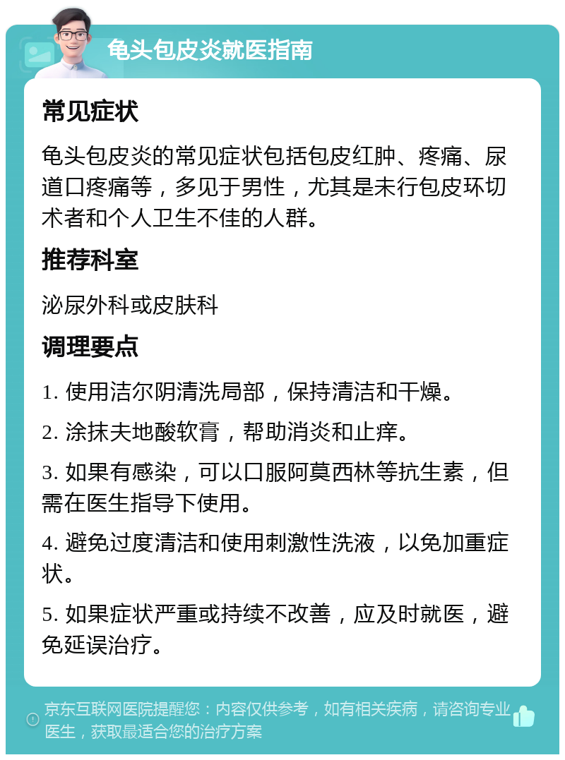 龟头包皮炎就医指南 常见症状 龟头包皮炎的常见症状包括包皮红肿、疼痛、尿道口疼痛等，多见于男性，尤其是未行包皮环切术者和个人卫生不佳的人群。 推荐科室 泌尿外科或皮肤科 调理要点 1. 使用洁尔阴清洗局部，保持清洁和干燥。 2. 涂抹夫地酸软膏，帮助消炎和止痒。 3. 如果有感染，可以口服阿莫西林等抗生素，但需在医生指导下使用。 4. 避免过度清洁和使用刺激性洗液，以免加重症状。 5. 如果症状严重或持续不改善，应及时就医，避免延误治疗。