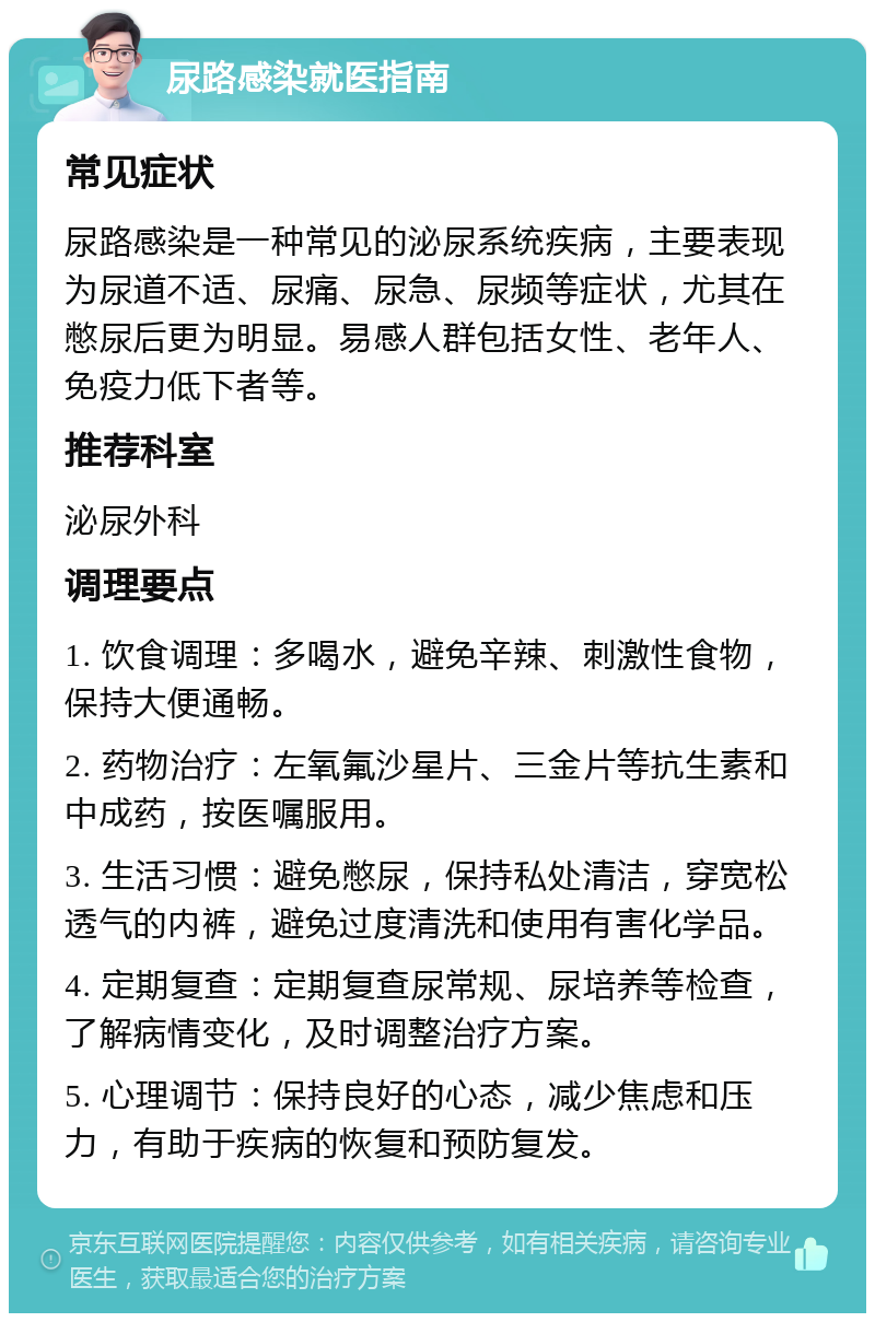 尿路感染就医指南 常见症状 尿路感染是一种常见的泌尿系统疾病，主要表现为尿道不适、尿痛、尿急、尿频等症状，尤其在憋尿后更为明显。易感人群包括女性、老年人、免疫力低下者等。 推荐科室 泌尿外科 调理要点 1. 饮食调理：多喝水，避免辛辣、刺激性食物，保持大便通畅。 2. 药物治疗：左氧氟沙星片、三金片等抗生素和中成药，按医嘱服用。 3. 生活习惯：避免憋尿，保持私处清洁，穿宽松透气的内裤，避免过度清洗和使用有害化学品。 4. 定期复查：定期复查尿常规、尿培养等检查，了解病情变化，及时调整治疗方案。 5. 心理调节：保持良好的心态，减少焦虑和压力，有助于疾病的恢复和预防复发。