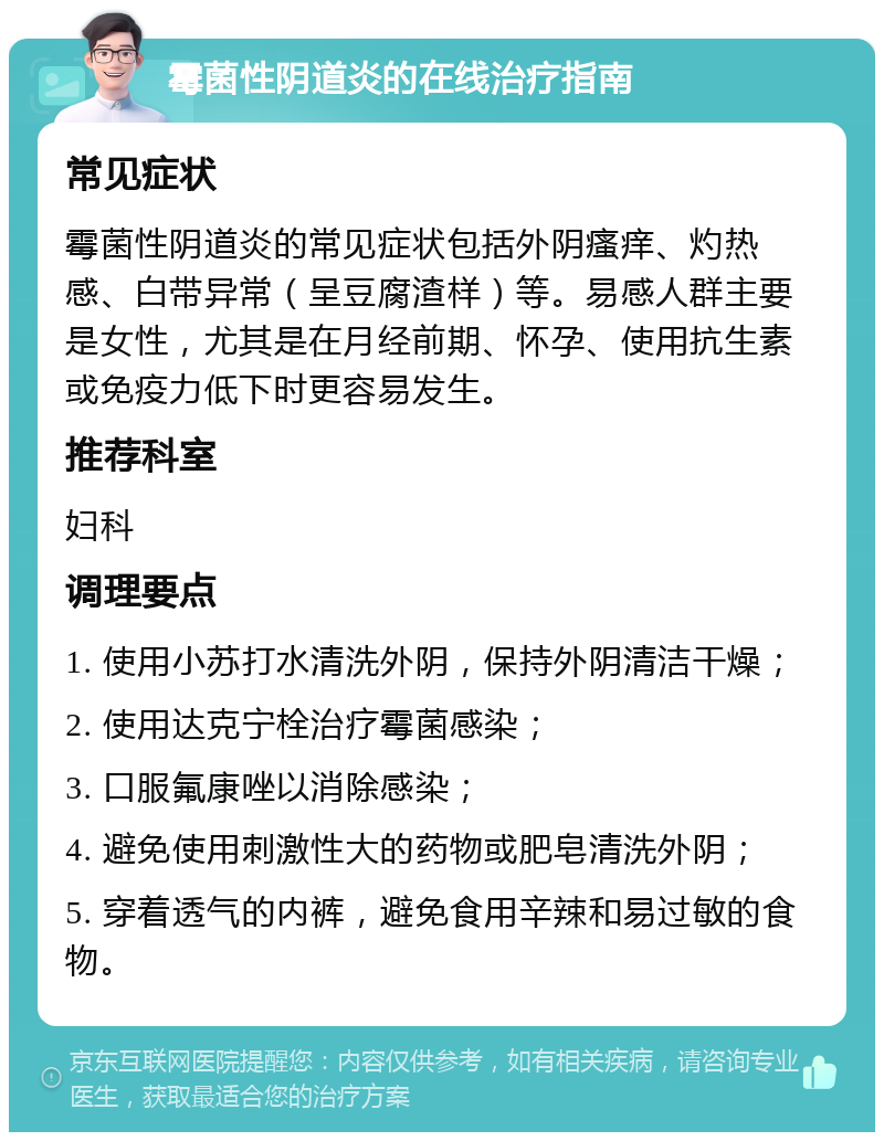 霉菌性阴道炎的在线治疗指南 常见症状 霉菌性阴道炎的常见症状包括外阴瘙痒、灼热感、白带异常（呈豆腐渣样）等。易感人群主要是女性，尤其是在月经前期、怀孕、使用抗生素或免疫力低下时更容易发生。 推荐科室 妇科 调理要点 1. 使用小苏打水清洗外阴，保持外阴清洁干燥； 2. 使用达克宁栓治疗霉菌感染； 3. 口服氟康唑以消除感染； 4. 避免使用刺激性大的药物或肥皂清洗外阴； 5. 穿着透气的内裤，避免食用辛辣和易过敏的食物。