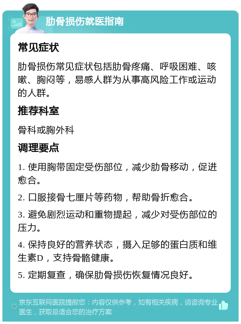 肋骨损伤就医指南 常见症状 肋骨损伤常见症状包括肋骨疼痛、呼吸困难、咳嗽、胸闷等，易感人群为从事高风险工作或运动的人群。 推荐科室 骨科或胸外科 调理要点 1. 使用胸带固定受伤部位，减少肋骨移动，促进愈合。 2. 口服接骨七厘片等药物，帮助骨折愈合。 3. 避免剧烈运动和重物提起，减少对受伤部位的压力。 4. 保持良好的营养状态，摄入足够的蛋白质和维生素D，支持骨骼健康。 5. 定期复查，确保肋骨损伤恢复情况良好。