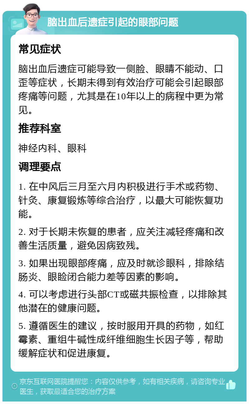 脑出血后遗症引起的眼部问题 常见症状 脑出血后遗症可能导致一侧脸、眼睛不能动、口歪等症状，长期未得到有效治疗可能会引起眼部疼痛等问题，尤其是在10年以上的病程中更为常见。 推荐科室 神经内科、眼科 调理要点 1. 在中风后三月至六月内积极进行手术或药物、针灸、康复锻炼等综合治疗，以最大可能恢复功能。 2. 对于长期未恢复的患者，应关注减轻疼痛和改善生活质量，避免因病致残。 3. 如果出现眼部疼痛，应及时就诊眼科，排除结肠炎、眼睑闭合能力差等因素的影响。 4. 可以考虑进行头部CT或磁共振检查，以排除其他潜在的健康问题。 5. 遵循医生的建议，按时服用开具的药物，如红霉素、重组牛碱性成纤维细胞生长因子等，帮助缓解症状和促进康复。