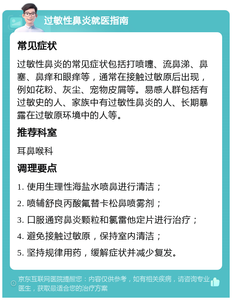 过敏性鼻炎就医指南 常见症状 过敏性鼻炎的常见症状包括打喷嚏、流鼻涕、鼻塞、鼻痒和眼痒等，通常在接触过敏原后出现，例如花粉、灰尘、宠物皮屑等。易感人群包括有过敏史的人、家族中有过敏性鼻炎的人、长期暴露在过敏原环境中的人等。 推荐科室 耳鼻喉科 调理要点 1. 使用生理性海盐水喷鼻进行清洁； 2. 喷辅舒良丙酸氟替卡松鼻喷雾剂； 3. 口服通窍鼻炎颗粒和氯雷他定片进行治疗； 4. 避免接触过敏原，保持室内清洁； 5. 坚持规律用药，缓解症状并减少复发。