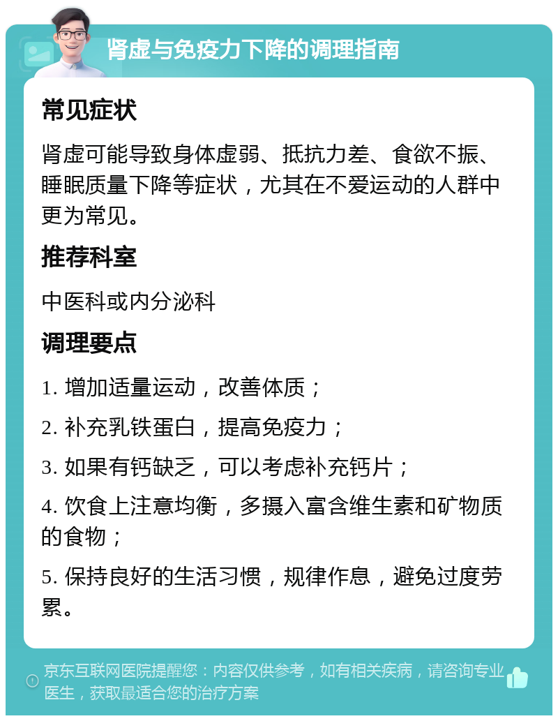 肾虚与免疫力下降的调理指南 常见症状 肾虚可能导致身体虚弱、抵抗力差、食欲不振、睡眠质量下降等症状，尤其在不爱运动的人群中更为常见。 推荐科室 中医科或内分泌科 调理要点 1. 增加适量运动，改善体质； 2. 补充乳铁蛋白，提高免疫力； 3. 如果有钙缺乏，可以考虑补充钙片； 4. 饮食上注意均衡，多摄入富含维生素和矿物质的食物； 5. 保持良好的生活习惯，规律作息，避免过度劳累。