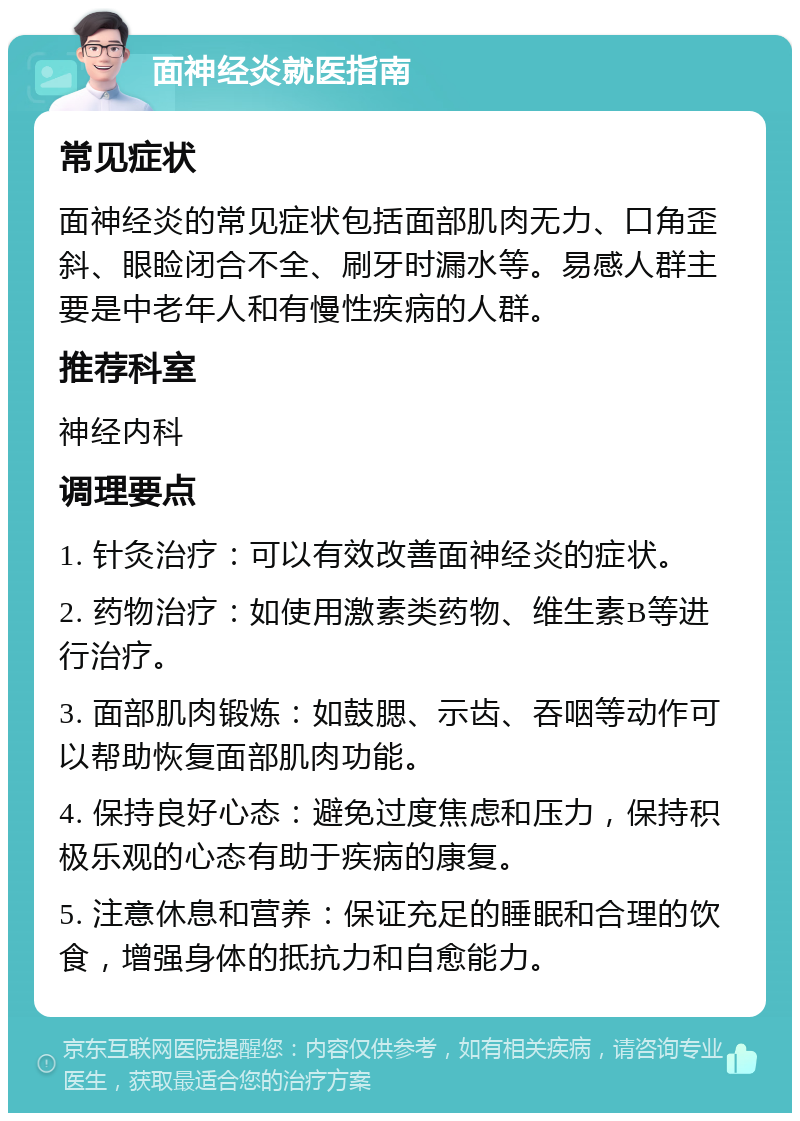 面神经炎就医指南 常见症状 面神经炎的常见症状包括面部肌肉无力、口角歪斜、眼睑闭合不全、刷牙时漏水等。易感人群主要是中老年人和有慢性疾病的人群。 推荐科室 神经内科 调理要点 1. 针灸治疗：可以有效改善面神经炎的症状。 2. 药物治疗：如使用激素类药物、维生素B等进行治疗。 3. 面部肌肉锻炼：如鼓腮、示齿、吞咽等动作可以帮助恢复面部肌肉功能。 4. 保持良好心态：避免过度焦虑和压力，保持积极乐观的心态有助于疾病的康复。 5. 注意休息和营养：保证充足的睡眠和合理的饮食，增强身体的抵抗力和自愈能力。