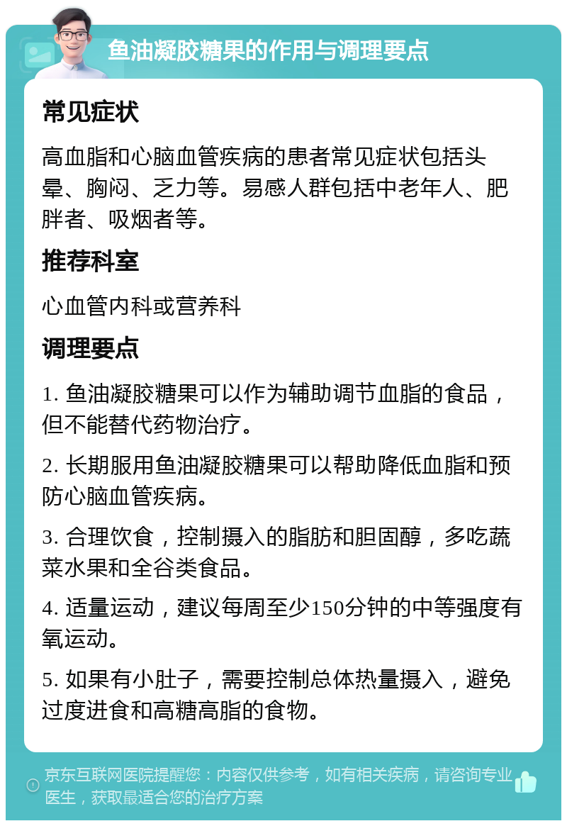 鱼油凝胶糖果的作用与调理要点 常见症状 高血脂和心脑血管疾病的患者常见症状包括头晕、胸闷、乏力等。易感人群包括中老年人、肥胖者、吸烟者等。 推荐科室 心血管内科或营养科 调理要点 1. 鱼油凝胶糖果可以作为辅助调节血脂的食品，但不能替代药物治疗。 2. 长期服用鱼油凝胶糖果可以帮助降低血脂和预防心脑血管疾病。 3. 合理饮食，控制摄入的脂肪和胆固醇，多吃蔬菜水果和全谷类食品。 4. 适量运动，建议每周至少150分钟的中等强度有氧运动。 5. 如果有小肚子，需要控制总体热量摄入，避免过度进食和高糖高脂的食物。