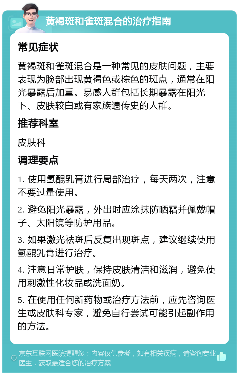 黄褐斑和雀斑混合的治疗指南 常见症状 黄褐斑和雀斑混合是一种常见的皮肤问题，主要表现为脸部出现黄褐色或棕色的斑点，通常在阳光暴露后加重。易感人群包括长期暴露在阳光下、皮肤较白或有家族遗传史的人群。 推荐科室 皮肤科 调理要点 1. 使用氢醌乳膏进行局部治疗，每天两次，注意不要过量使用。 2. 避免阳光暴露，外出时应涂抹防晒霜并佩戴帽子、太阳镜等防护用品。 3. 如果激光祛斑后反复出现斑点，建议继续使用氢醌乳膏进行治疗。 4. 注意日常护肤，保持皮肤清洁和滋润，避免使用刺激性化妆品或洗面奶。 5. 在使用任何新药物或治疗方法前，应先咨询医生或皮肤科专家，避免自行尝试可能引起副作用的方法。