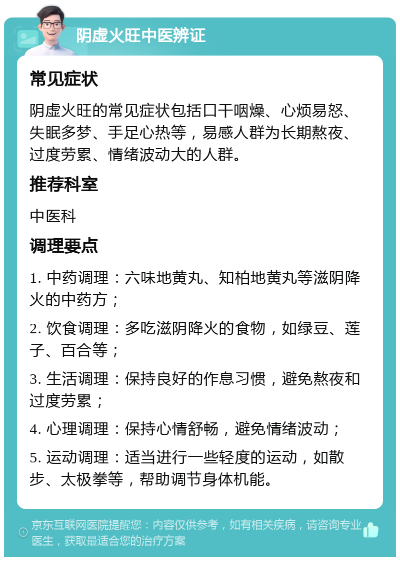 阴虚火旺中医辨证 常见症状 阴虚火旺的常见症状包括口干咽燥、心烦易怒、失眠多梦、手足心热等，易感人群为长期熬夜、过度劳累、情绪波动大的人群。 推荐科室 中医科 调理要点 1. 中药调理：六味地黄丸、知柏地黄丸等滋阴降火的中药方； 2. 饮食调理：多吃滋阴降火的食物，如绿豆、莲子、百合等； 3. 生活调理：保持良好的作息习惯，避免熬夜和过度劳累； 4. 心理调理：保持心情舒畅，避免情绪波动； 5. 运动调理：适当进行一些轻度的运动，如散步、太极拳等，帮助调节身体机能。