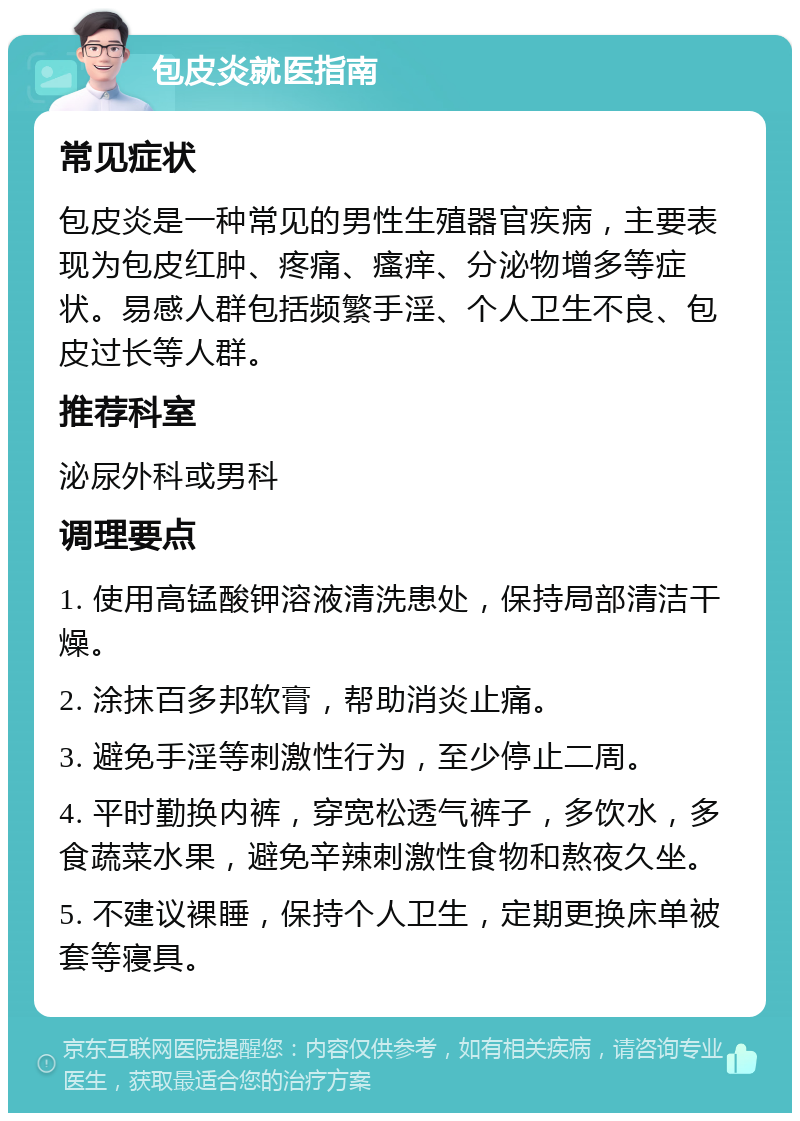 包皮炎就医指南 常见症状 包皮炎是一种常见的男性生殖器官疾病，主要表现为包皮红肿、疼痛、瘙痒、分泌物增多等症状。易感人群包括频繁手淫、个人卫生不良、包皮过长等人群。 推荐科室 泌尿外科或男科 调理要点 1. 使用高锰酸钾溶液清洗患处，保持局部清洁干燥。 2. 涂抹百多邦软膏，帮助消炎止痛。 3. 避免手淫等刺激性行为，至少停止二周。 4. 平时勤换内裤，穿宽松透气裤子，多饮水，多食蔬菜水果，避免辛辣刺激性食物和熬夜久坐。 5. 不建议裸睡，保持个人卫生，定期更换床单被套等寝具。