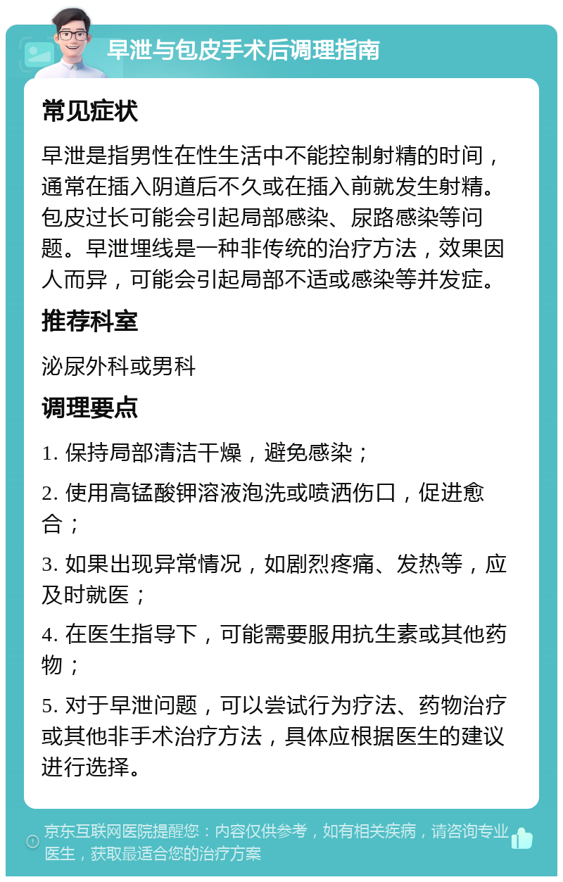 早泄与包皮手术后调理指南 常见症状 早泄是指男性在性生活中不能控制射精的时间，通常在插入阴道后不久或在插入前就发生射精。包皮过长可能会引起局部感染、尿路感染等问题。早泄埋线是一种非传统的治疗方法，效果因人而异，可能会引起局部不适或感染等并发症。 推荐科室 泌尿外科或男科 调理要点 1. 保持局部清洁干燥，避免感染； 2. 使用高锰酸钾溶液泡洗或喷洒伤口，促进愈合； 3. 如果出现异常情况，如剧烈疼痛、发热等，应及时就医； 4. 在医生指导下，可能需要服用抗生素或其他药物； 5. 对于早泄问题，可以尝试行为疗法、药物治疗或其他非手术治疗方法，具体应根据医生的建议进行选择。