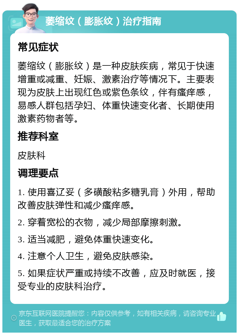 萎缩纹（膨胀纹）治疗指南 常见症状 萎缩纹（膨胀纹）是一种皮肤疾病，常见于快速增重或减重、妊娠、激素治疗等情况下。主要表现为皮肤上出现红色或紫色条纹，伴有瘙痒感，易感人群包括孕妇、体重快速变化者、长期使用激素药物者等。 推荐科室 皮肤科 调理要点 1. 使用喜辽妥（多磺酸粘多糖乳膏）外用，帮助改善皮肤弹性和减少瘙痒感。 2. 穿着宽松的衣物，减少局部摩擦刺激。 3. 适当减肥，避免体重快速变化。 4. 注意个人卫生，避免皮肤感染。 5. 如果症状严重或持续不改善，应及时就医，接受专业的皮肤科治疗。