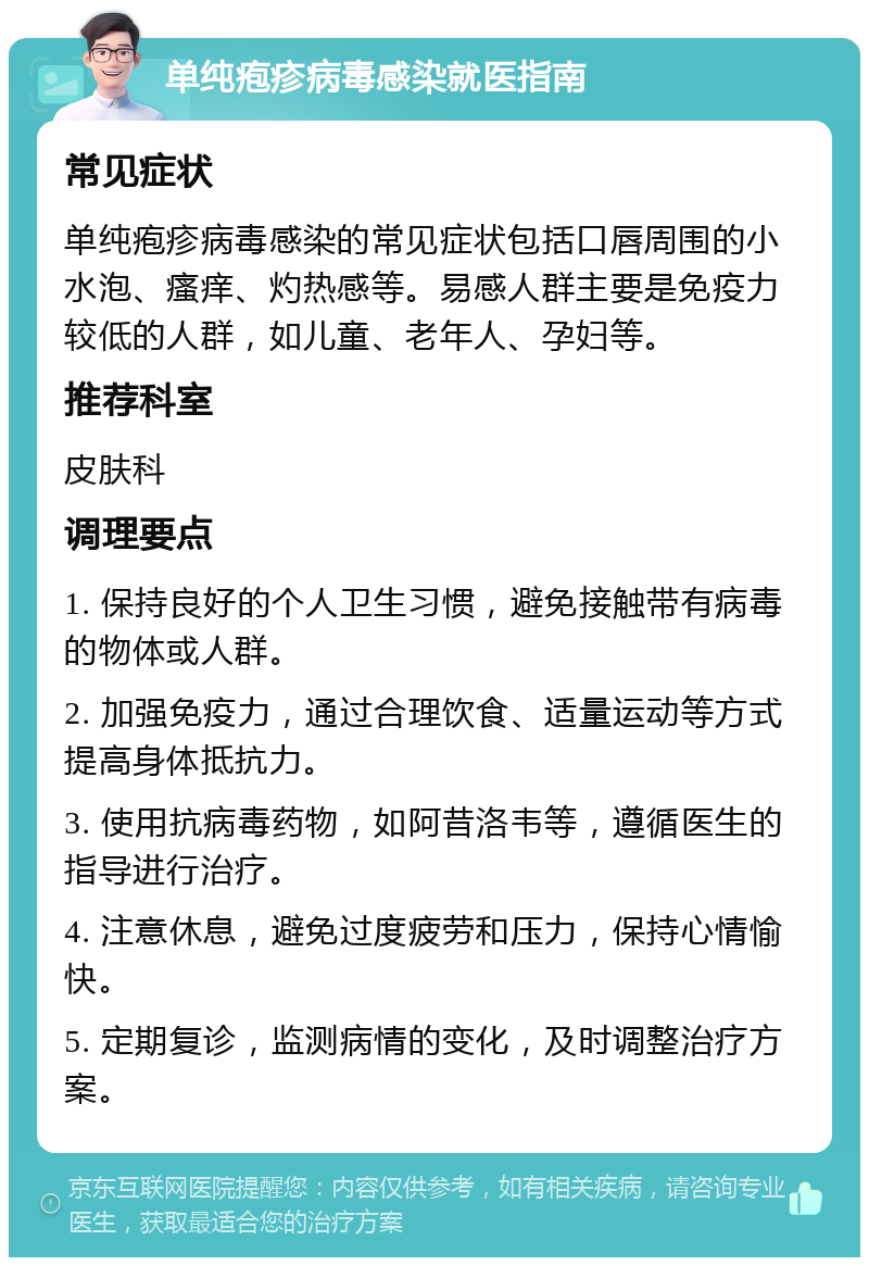 单纯疱疹病毒感染就医指南 常见症状 单纯疱疹病毒感染的常见症状包括口唇周围的小水泡、瘙痒、灼热感等。易感人群主要是免疫力较低的人群，如儿童、老年人、孕妇等。 推荐科室 皮肤科 调理要点 1. 保持良好的个人卫生习惯，避免接触带有病毒的物体或人群。 2. 加强免疫力，通过合理饮食、适量运动等方式提高身体抵抗力。 3. 使用抗病毒药物，如阿昔洛韦等，遵循医生的指导进行治疗。 4. 注意休息，避免过度疲劳和压力，保持心情愉快。 5. 定期复诊，监测病情的变化，及时调整治疗方案。