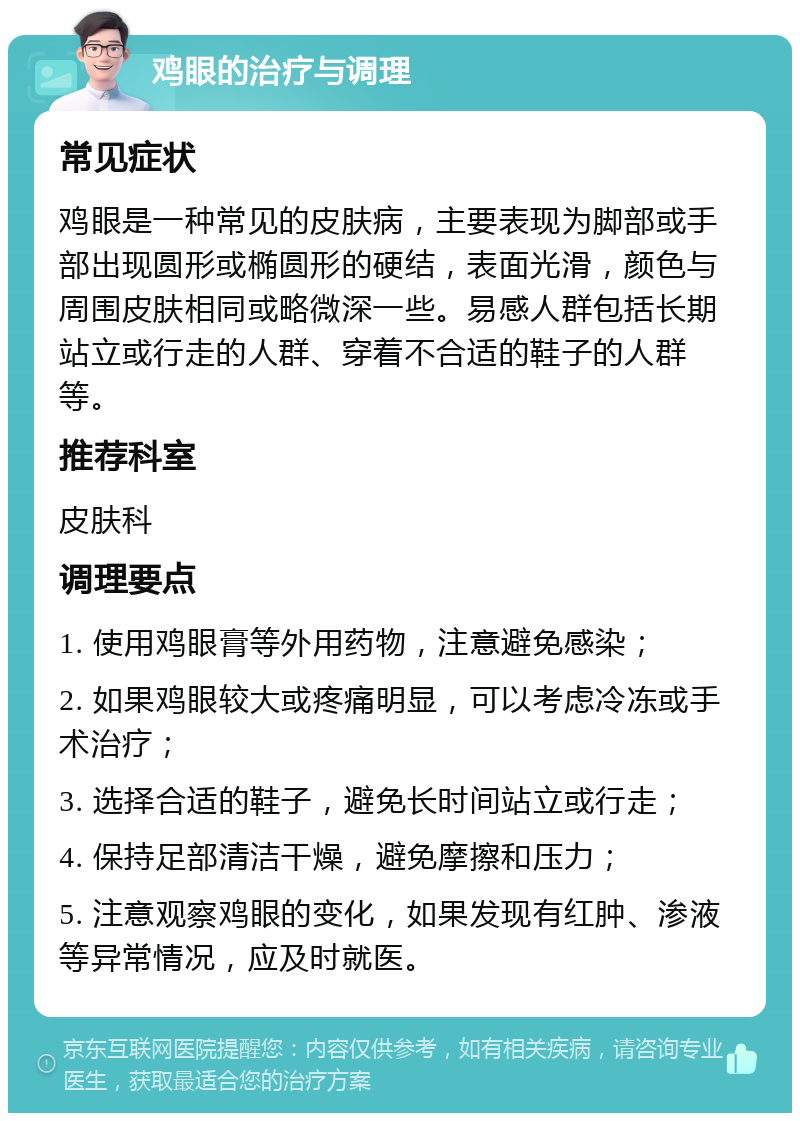 鸡眼的治疗与调理 常见症状 鸡眼是一种常见的皮肤病，主要表现为脚部或手部出现圆形或椭圆形的硬结，表面光滑，颜色与周围皮肤相同或略微深一些。易感人群包括长期站立或行走的人群、穿着不合适的鞋子的人群等。 推荐科室 皮肤科 调理要点 1. 使用鸡眼膏等外用药物，注意避免感染； 2. 如果鸡眼较大或疼痛明显，可以考虑冷冻或手术治疗； 3. 选择合适的鞋子，避免长时间站立或行走； 4. 保持足部清洁干燥，避免摩擦和压力； 5. 注意观察鸡眼的变化，如果发现有红肿、渗液等异常情况，应及时就医。