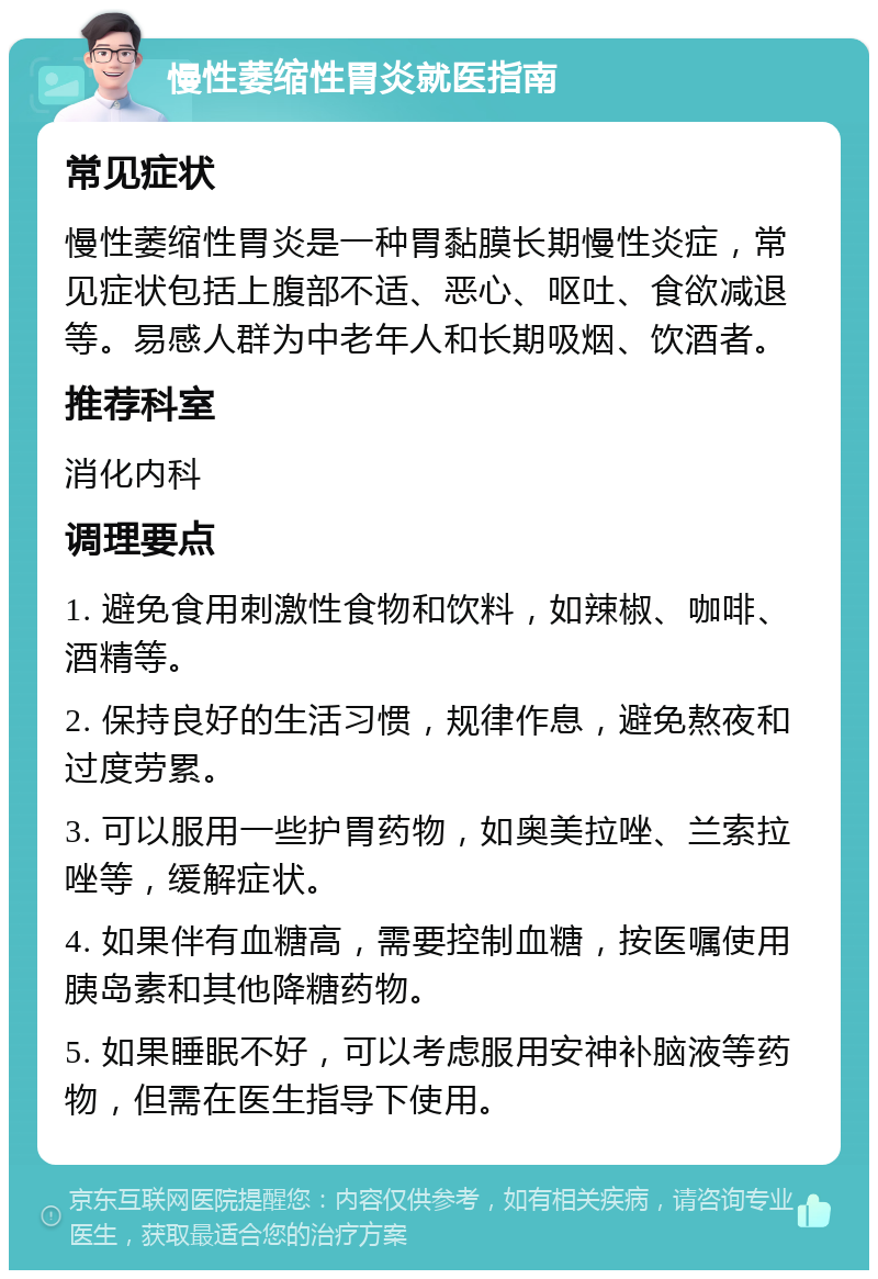 慢性萎缩性胃炎就医指南 常见症状 慢性萎缩性胃炎是一种胃黏膜长期慢性炎症，常见症状包括上腹部不适、恶心、呕吐、食欲减退等。易感人群为中老年人和长期吸烟、饮酒者。 推荐科室 消化内科 调理要点 1. 避免食用刺激性食物和饮料，如辣椒、咖啡、酒精等。 2. 保持良好的生活习惯，规律作息，避免熬夜和过度劳累。 3. 可以服用一些护胃药物，如奥美拉唑、兰索拉唑等，缓解症状。 4. 如果伴有血糖高，需要控制血糖，按医嘱使用胰岛素和其他降糖药物。 5. 如果睡眠不好，可以考虑服用安神补脑液等药物，但需在医生指导下使用。