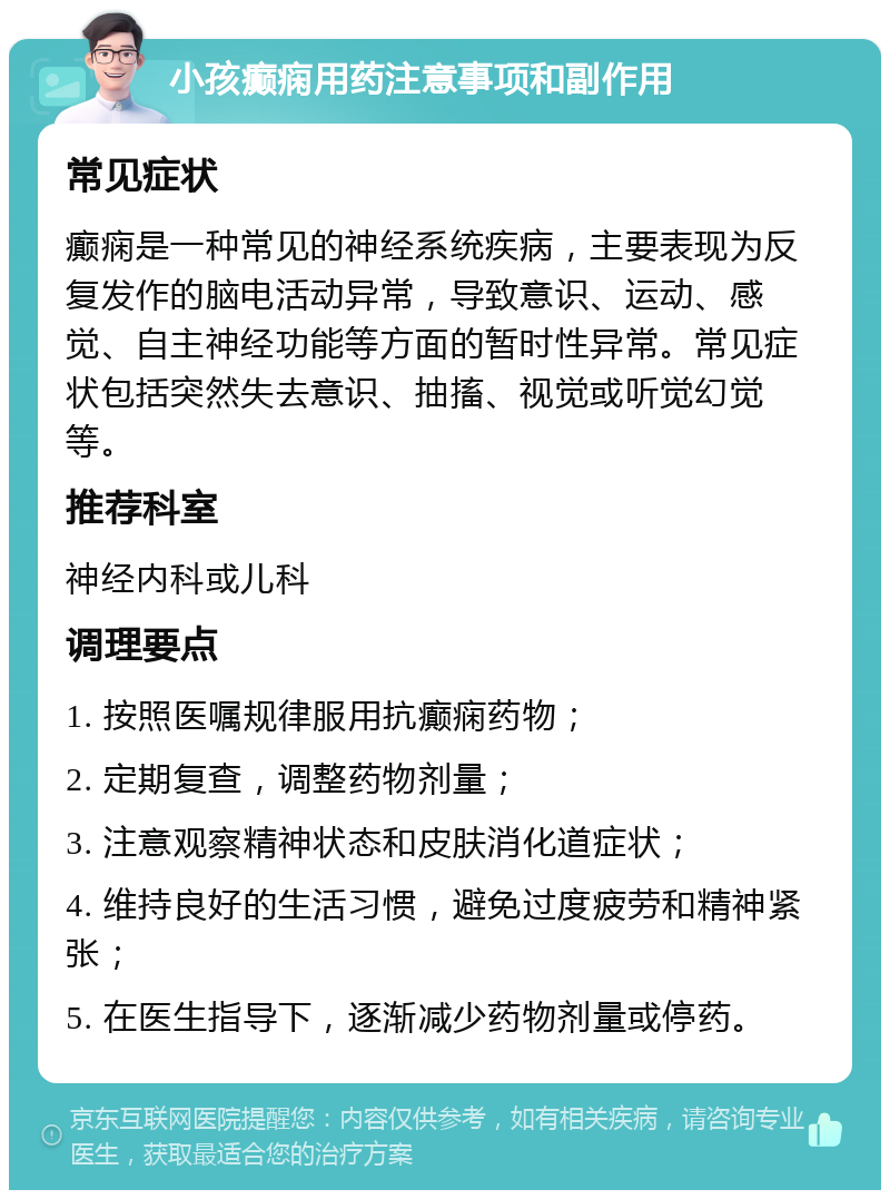 小孩癫痫用药注意事项和副作用 常见症状 癫痫是一种常见的神经系统疾病，主要表现为反复发作的脑电活动异常，导致意识、运动、感觉、自主神经功能等方面的暂时性异常。常见症状包括突然失去意识、抽搐、视觉或听觉幻觉等。 推荐科室 神经内科或儿科 调理要点 1. 按照医嘱规律服用抗癫痫药物； 2. 定期复查，调整药物剂量； 3. 注意观察精神状态和皮肤消化道症状； 4. 维持良好的生活习惯，避免过度疲劳和精神紧张； 5. 在医生指导下，逐渐减少药物剂量或停药。