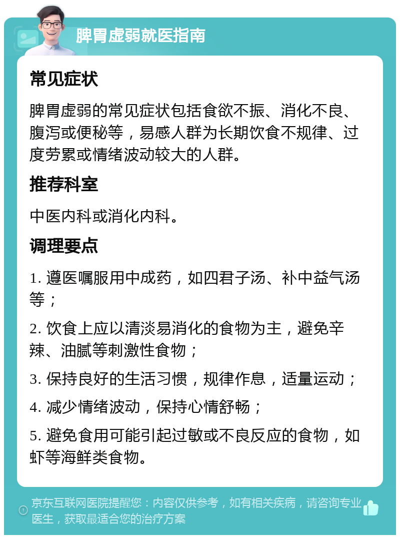 脾胃虚弱就医指南 常见症状 脾胃虚弱的常见症状包括食欲不振、消化不良、腹泻或便秘等，易感人群为长期饮食不规律、过度劳累或情绪波动较大的人群。 推荐科室 中医内科或消化内科。 调理要点 1. 遵医嘱服用中成药，如四君子汤、补中益气汤等； 2. 饮食上应以清淡易消化的食物为主，避免辛辣、油腻等刺激性食物； 3. 保持良好的生活习惯，规律作息，适量运动； 4. 减少情绪波动，保持心情舒畅； 5. 避免食用可能引起过敏或不良反应的食物，如虾等海鲜类食物。