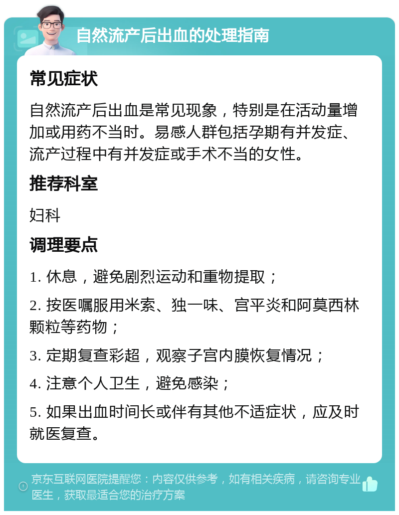 自然流产后出血的处理指南 常见症状 自然流产后出血是常见现象，特别是在活动量增加或用药不当时。易感人群包括孕期有并发症、流产过程中有并发症或手术不当的女性。 推荐科室 妇科 调理要点 1. 休息，避免剧烈运动和重物提取； 2. 按医嘱服用米索、独一味、宫平炎和阿莫西林颗粒等药物； 3. 定期复查彩超，观察子宫内膜恢复情况； 4. 注意个人卫生，避免感染； 5. 如果出血时间长或伴有其他不适症状，应及时就医复查。