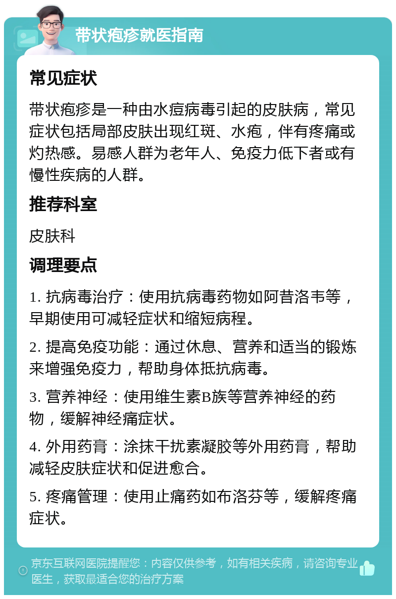 带状疱疹就医指南 常见症状 带状疱疹是一种由水痘病毒引起的皮肤病，常见症状包括局部皮肤出现红斑、水疱，伴有疼痛或灼热感。易感人群为老年人、免疫力低下者或有慢性疾病的人群。 推荐科室 皮肤科 调理要点 1. 抗病毒治疗：使用抗病毒药物如阿昔洛韦等，早期使用可减轻症状和缩短病程。 2. 提高免疫功能：通过休息、营养和适当的锻炼来增强免疫力，帮助身体抵抗病毒。 3. 营养神经：使用维生素B族等营养神经的药物，缓解神经痛症状。 4. 外用药膏：涂抹干扰素凝胶等外用药膏，帮助减轻皮肤症状和促进愈合。 5. 疼痛管理：使用止痛药如布洛芬等，缓解疼痛症状。