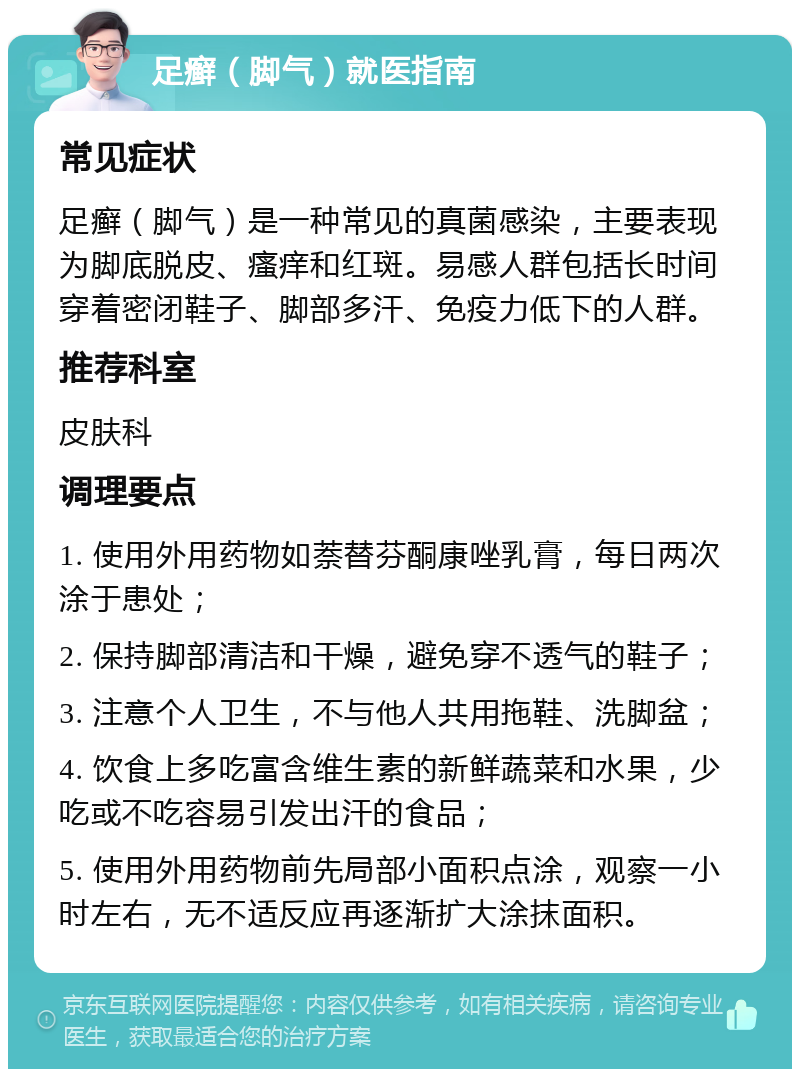 足癣（脚气）就医指南 常见症状 足癣（脚气）是一种常见的真菌感染，主要表现为脚底脱皮、瘙痒和红斑。易感人群包括长时间穿着密闭鞋子、脚部多汗、免疫力低下的人群。 推荐科室 皮肤科 调理要点 1. 使用外用药物如萘替芬酮康唑乳膏，每日两次涂于患处； 2. 保持脚部清洁和干燥，避免穿不透气的鞋子； 3. 注意个人卫生，不与他人共用拖鞋、洗脚盆； 4. 饮食上多吃富含维生素的新鲜蔬菜和水果，少吃或不吃容易引发出汗的食品； 5. 使用外用药物前先局部小面积点涂，观察一小时左右，无不适反应再逐渐扩大涂抹面积。