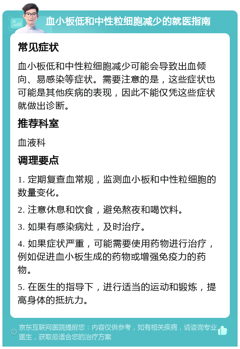 血小板低和中性粒细胞减少的就医指南 常见症状 血小板低和中性粒细胞减少可能会导致出血倾向、易感染等症状。需要注意的是，这些症状也可能是其他疾病的表现，因此不能仅凭这些症状就做出诊断。 推荐科室 血液科 调理要点 1. 定期复查血常规，监测血小板和中性粒细胞的数量变化。 2. 注意休息和饮食，避免熬夜和喝饮料。 3. 如果有感染病灶，及时治疗。 4. 如果症状严重，可能需要使用药物进行治疗，例如促进血小板生成的药物或增强免疫力的药物。 5. 在医生的指导下，进行适当的运动和锻炼，提高身体的抵抗力。