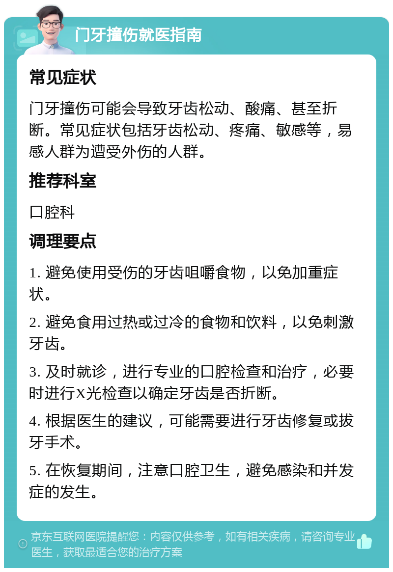 门牙撞伤就医指南 常见症状 门牙撞伤可能会导致牙齿松动、酸痛、甚至折断。常见症状包括牙齿松动、疼痛、敏感等，易感人群为遭受外伤的人群。 推荐科室 口腔科 调理要点 1. 避免使用受伤的牙齿咀嚼食物，以免加重症状。 2. 避免食用过热或过冷的食物和饮料，以免刺激牙齿。 3. 及时就诊，进行专业的口腔检查和治疗，必要时进行X光检查以确定牙齿是否折断。 4. 根据医生的建议，可能需要进行牙齿修复或拔牙手术。 5. 在恢复期间，注意口腔卫生，避免感染和并发症的发生。