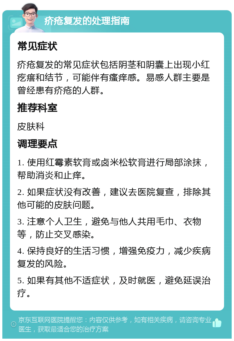 疥疮复发的处理指南 常见症状 疥疮复发的常见症状包括阴茎和阴囊上出现小红疙瘩和结节，可能伴有瘙痒感。易感人群主要是曾经患有疥疮的人群。 推荐科室 皮肤科 调理要点 1. 使用红霉素软膏或卤米松软膏进行局部涂抹，帮助消炎和止痒。 2. 如果症状没有改善，建议去医院复查，排除其他可能的皮肤问题。 3. 注意个人卫生，避免与他人共用毛巾、衣物等，防止交叉感染。 4. 保持良好的生活习惯，增强免疫力，减少疾病复发的风险。 5. 如果有其他不适症状，及时就医，避免延误治疗。