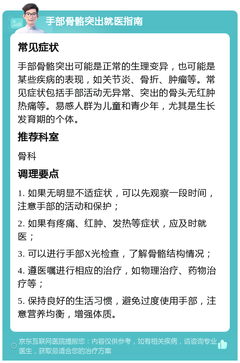 手部骨骼突出就医指南 常见症状 手部骨骼突出可能是正常的生理变异，也可能是某些疾病的表现，如关节炎、骨折、肿瘤等。常见症状包括手部活动无异常、突出的骨头无红肿热痛等。易感人群为儿童和青少年，尤其是生长发育期的个体。 推荐科室 骨科 调理要点 1. 如果无明显不适症状，可以先观察一段时间，注意手部的活动和保护； 2. 如果有疼痛、红肿、发热等症状，应及时就医； 3. 可以进行手部X光检查，了解骨骼结构情况； 4. 遵医嘱进行相应的治疗，如物理治疗、药物治疗等； 5. 保持良好的生活习惯，避免过度使用手部，注意营养均衡，增强体质。