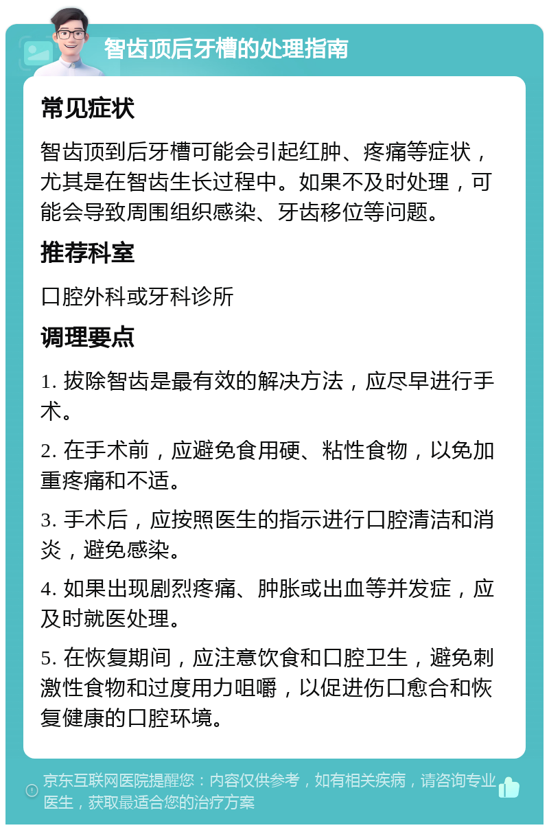 智齿顶后牙槽的处理指南 常见症状 智齿顶到后牙槽可能会引起红肿、疼痛等症状，尤其是在智齿生长过程中。如果不及时处理，可能会导致周围组织感染、牙齿移位等问题。 推荐科室 口腔外科或牙科诊所 调理要点 1. 拔除智齿是最有效的解决方法，应尽早进行手术。 2. 在手术前，应避免食用硬、粘性食物，以免加重疼痛和不适。 3. 手术后，应按照医生的指示进行口腔清洁和消炎，避免感染。 4. 如果出现剧烈疼痛、肿胀或出血等并发症，应及时就医处理。 5. 在恢复期间，应注意饮食和口腔卫生，避免刺激性食物和过度用力咀嚼，以促进伤口愈合和恢复健康的口腔环境。