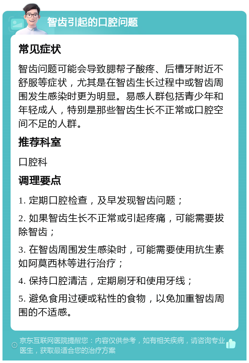 智齿引起的口腔问题 常见症状 智齿问题可能会导致腮帮子酸疼、后槽牙附近不舒服等症状，尤其是在智齿生长过程中或智齿周围发生感染时更为明显。易感人群包括青少年和年轻成人，特别是那些智齿生长不正常或口腔空间不足的人群。 推荐科室 口腔科 调理要点 1. 定期口腔检查，及早发现智齿问题； 2. 如果智齿生长不正常或引起疼痛，可能需要拔除智齿； 3. 在智齿周围发生感染时，可能需要使用抗生素如阿莫西林等进行治疗； 4. 保持口腔清洁，定期刷牙和使用牙线； 5. 避免食用过硬或粘性的食物，以免加重智齿周围的不适感。