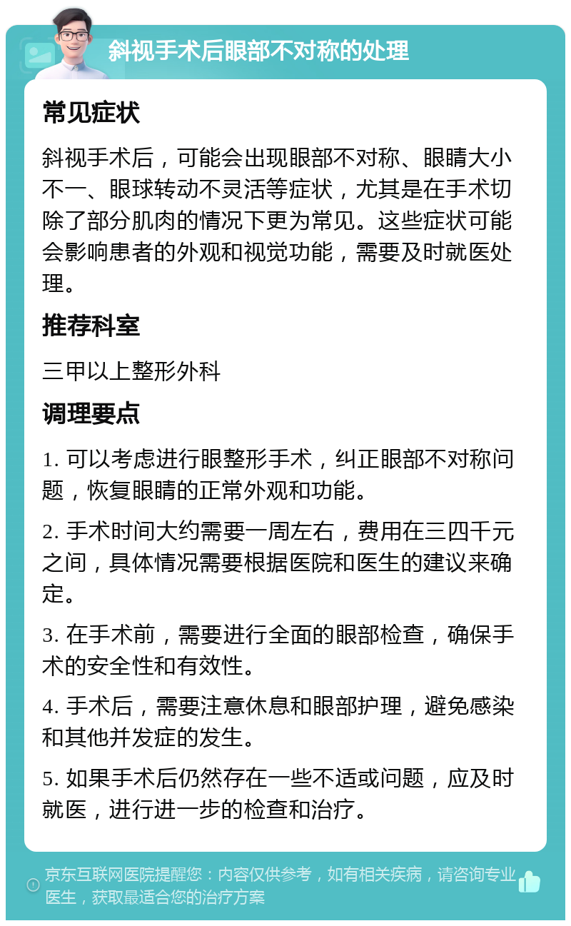 斜视手术后眼部不对称的处理 常见症状 斜视手术后，可能会出现眼部不对称、眼睛大小不一、眼球转动不灵活等症状，尤其是在手术切除了部分肌肉的情况下更为常见。这些症状可能会影响患者的外观和视觉功能，需要及时就医处理。 推荐科室 三甲以上整形外科 调理要点 1. 可以考虑进行眼整形手术，纠正眼部不对称问题，恢复眼睛的正常外观和功能。 2. 手术时间大约需要一周左右，费用在三四千元之间，具体情况需要根据医院和医生的建议来确定。 3. 在手术前，需要进行全面的眼部检查，确保手术的安全性和有效性。 4. 手术后，需要注意休息和眼部护理，避免感染和其他并发症的发生。 5. 如果手术后仍然存在一些不适或问题，应及时就医，进行进一步的检查和治疗。