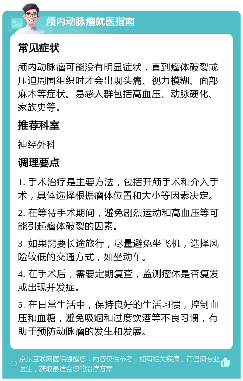 颅内动脉瘤就医指南 常见症状 颅内动脉瘤可能没有明显症状，直到瘤体破裂或压迫周围组织时才会出现头痛、视力模糊、面部麻木等症状。易感人群包括高血压、动脉硬化、家族史等。 推荐科室 神经外科 调理要点 1. 手术治疗是主要方法，包括开颅手术和介入手术，具体选择根据瘤体位置和大小等因素决定。 2. 在等待手术期间，避免剧烈运动和高血压等可能引起瘤体破裂的因素。 3. 如果需要长途旅行，尽量避免坐飞机，选择风险较低的交通方式，如坐动车。 4. 在手术后，需要定期复查，监测瘤体是否复发或出现并发症。 5. 在日常生活中，保持良好的生活习惯，控制血压和血糖，避免吸烟和过度饮酒等不良习惯，有助于预防动脉瘤的发生和发展。