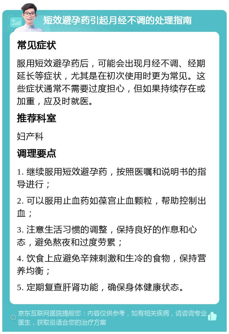 短效避孕药引起月经不调的处理指南 常见症状 服用短效避孕药后，可能会出现月经不调、经期延长等症状，尤其是在初次使用时更为常见。这些症状通常不需要过度担心，但如果持续存在或加重，应及时就医。 推荐科室 妇产科 调理要点 1. 继续服用短效避孕药，按照医嘱和说明书的指导进行； 2. 可以服用止血药如葆宫止血颗粒，帮助控制出血； 3. 注意生活习惯的调整，保持良好的作息和心态，避免熬夜和过度劳累； 4. 饮食上应避免辛辣刺激和生冷的食物，保持营养均衡； 5. 定期复查肝肾功能，确保身体健康状态。